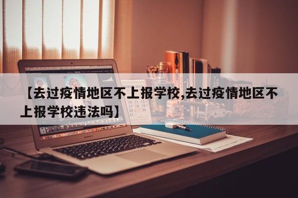 【去过疫情地区不上报学校,去过疫情地区不上报学校违法吗】