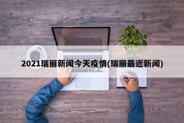 2021瑞丽新闻今天疫情(瑞丽最近新闻)
