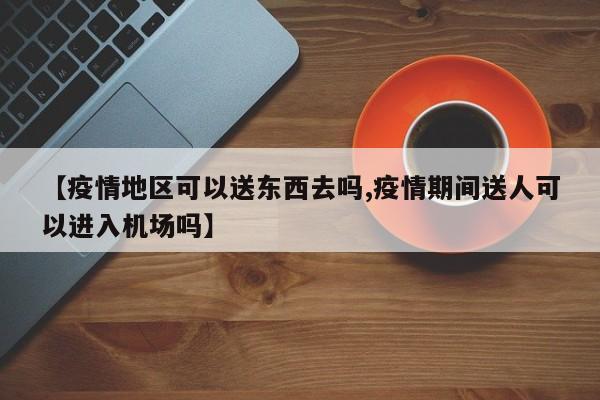 【疫情地区可以送东西去吗,疫情期间送人可以进入机场吗】