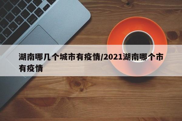 湖南哪几个城市有疫情/2021湖南哪个市有疫情