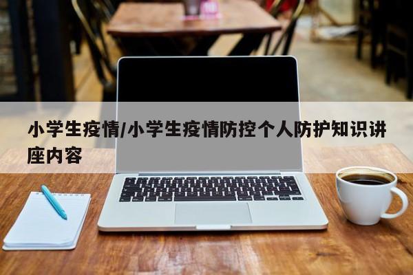 小学生疫情/小学生疫情防控个人防护知识讲座内容