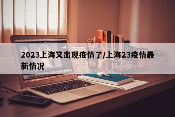 2023上海又出现疫情了/上海23疫情最新情况