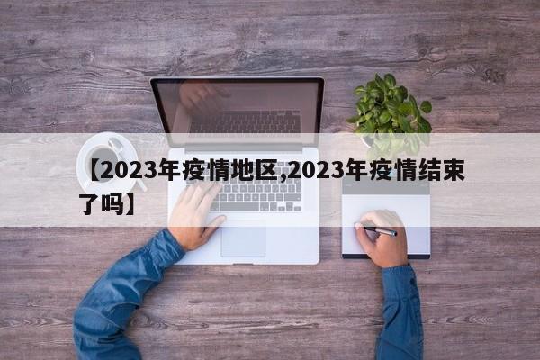 【2023年疫情地区,2023年疫情结束了吗】