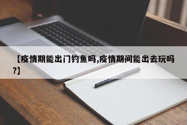 【疫情期能出门钓鱼吗,疫情期间能出去玩吗?】
