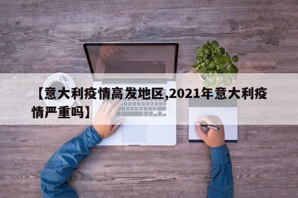 【意大利疫情高发地区,2021年意大利疫情严重吗】