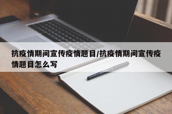 抗疫情期间宣传疫情题目/抗疫情期间宣传疫情题目怎么写