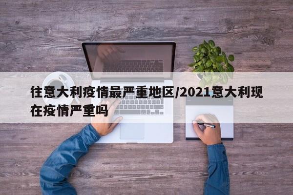 往意大利疫情最严重地区/2021意大利现在疫情严重吗