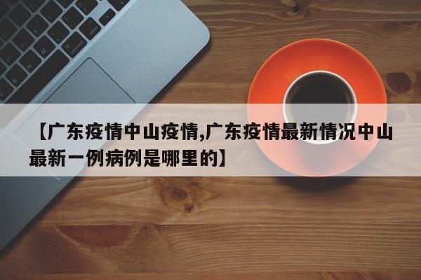 【广东疫情中山疫情,广东疫情最新情况中山最新一例病例是哪里的】