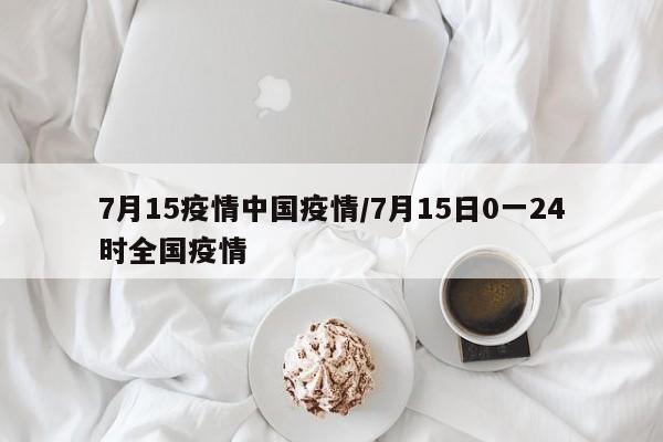7月15疫情中国疫情/7月15日0一24时全国疫情