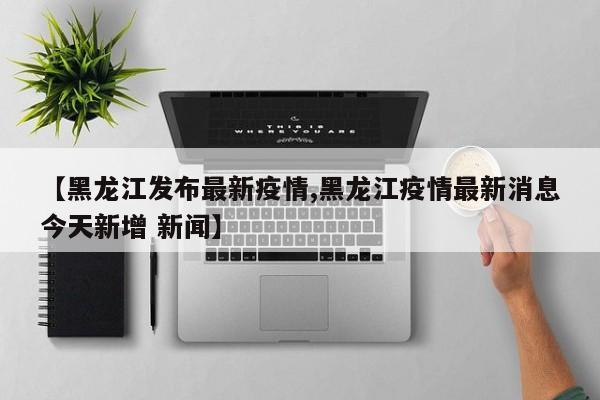 【黑龙江发布最新疫情,黑龙江疫情最新消息今天新增 新闻】