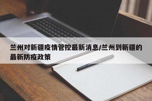 兰州对新疆疫情管控最新消息/兰州到新疆的最新防疫政策