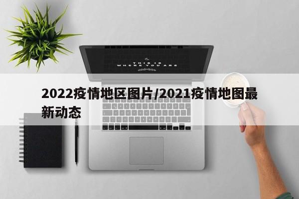 2022疫情地区图片/2021疫情地图最新动态