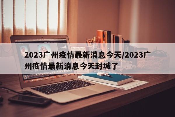 2023广州疫情最新消息今天/2023广州疫情最新消息今天封城了